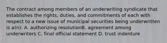 The contract among members of an underwriting syndicate that establishes the rights, duties, and commitments of each with respect to a new issue of municipal securities being underwritten is a(n): A. authorizing resolutionB. agreement among underwriters C. final official statement D. trust indenture