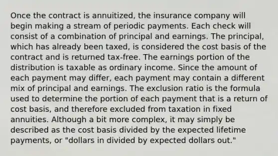 Once the contract is annuitized, the insurance company will begin making a stream of periodic payments. Each check will consist of a combination of principal and earnings. The principal, which has already been taxed, is considered the cost basis of the contract and is returned tax-free. The earnings portion of the distribution is taxable as ordinary income. Since the amount of each payment may differ, each payment may contain a different mix of principal and earnings. The exclusion ratio is the formula used to determine the portion of each payment that is a return of cost basis, and therefore excluded from taxation in fixed annuities. Although a bit more complex, it may simply be described as the cost basis divided by the expected lifetime payments, or "dollars in divided by expected dollars out."