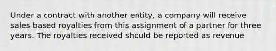 Under a contract with another entity, a company will receive sales based royalties from this assignment of a partner for three years. The royalties received should be reported as revenue