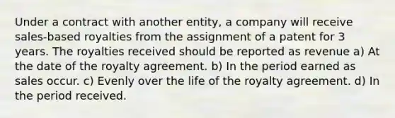 Under a contract with another entity, a company will receive sales-based royalties from the assignment of a patent for 3 years. The royalties received should be reported as revenue a) At the date of the royalty agreement. b) In the period earned as sales occur. c) Evenly over the life of the royalty agreement. d) In the period received.