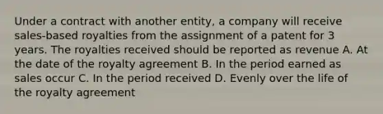 Under a contract with another entity, a company will receive sales-based royalties from the assignment of a patent for 3 years. The royalties received should be reported as revenue A. At the date of the royalty agreement B. In the period earned as sales occur C. In the period received D. Evenly over the life of the royalty agreement