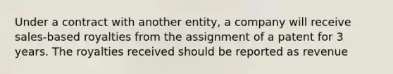 Under a contract with another entity, a company will receive sales-based royalties from the assignment of a patent for 3 years. The royalties received should be reported as revenue