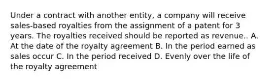 Under a contract with another entity, a company will receive sales-based royalties from the assignment of a patent for 3 years. The royalties received should be reported as revenue.. A. At the date of the royalty agreement B. In the period earned as sales occur C. In the period received D. Evenly over the life of the royalty agreement