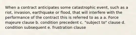 When a contract anticipates some catastrophic event, such as a riot, invasion, earthquake or flood, that will interfere with the performance of the contract this is referred to as a a. Force majeure clause b. condition precedent c. "subject to" clause d. condition subsequent e. frustration clause