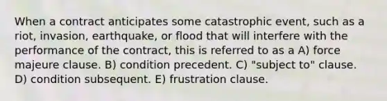 When a contract anticipates some catastrophic event, such as a riot, invasion, earthquake, or flood that will interfere with the performance of the contract, this is referred to as a A) force majeure clause. B) condition precedent. C) "subject to" clause. D) condition subsequent. E) frustration clause.