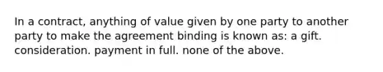 In a contract, anything of value given by one party to another party to make the agreement binding is known as: a gift. consideration. payment in full. none of the above.