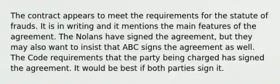 The contract appears to meet the requirements for the statute of frauds. It is in writing and it mentions the main features of the agreement. The Nolans have signed the agreement, but they may also want to insist that ABC signs the agreement as well. The Code requirements that the party being charged has signed the agreement. It would be best if both parties sign it.