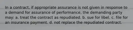 In a contract, if appropriate assurance is not given in response to a demand for assurance of performance, the demanding party may: a. treat the contract as repudiated. b. sue for libel. c. file for an insurance payment. d. not replace the repudiated contract.