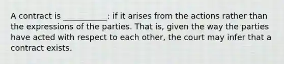 A contract is ___________: if it arises from the actions rather than the expressions of the parties. That is, given the way the parties have acted with respect to each other, the court may infer that a contract exists.