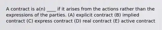 A contract is a(n) ____ if it arises from the actions rather than the expressions of the parties. (A) explicit contract (B) implied contract (C) express contract (D) real contract (E) active contract