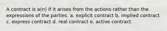 A contract is a(n) if it arises from the actions rather than the expressions of the parties. a. explicit contract b. implied contract c. express contract d. real contract e. active contract