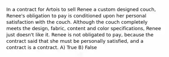 In a contract for Artois to sell Renee a custom designed couch, Renee's obligation to pay is conditioned upon her personal satisfaction with the couch. Although the couch completely meets the design, fabric, content and color specifications, Renee just doesn't like it. Renee is not obligated to pay, because the contract said that she must be personally satisfied, and a contract is a contract. A) True B) False