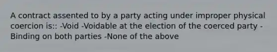 A contract assented to by a party acting under improper physical coercion is:: -Void -Voidable at the election of the coerced party -Binding on both parties -None of the above