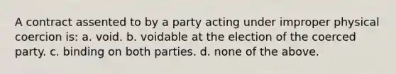 A contract assented to by a party acting under improper physical coercion is: a. void. b. voidable at the election of the coerced party. c. binding on both parties. d. none of the above.