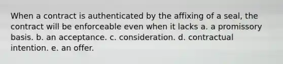 When a contract is authenticated by the affixing of a seal, the contract will be enforceable even when it lacks a. a promissory basis. b. an acceptance. c. consideration. d. contractual intention. e. an offer.