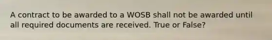 A contract to be awarded to a WOSB shall not be awarded until all required documents are received. True or False?