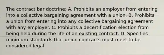 The contract bar doctrine: A. Prohibits an employer from entering into a collective bargaining agreement with a union. B. Prohibits a union from entering into any collective bargaining agreement with any employer. C. Prohibits a decertification election from being held during the life of an existing contract. D. Specifies minimum standards that union contracts must meet to be considered legal