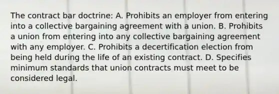 The contract bar doctrine: A. Prohibits an employer from entering into a collective bargaining agreement with a union. B. Prohibits a union from entering into any collective bargaining agreement with any employer. C. Prohibits a decertification election from being held during the life of an existing contract. D. Specifies minimum standards that union contracts must meet to be considered legal.