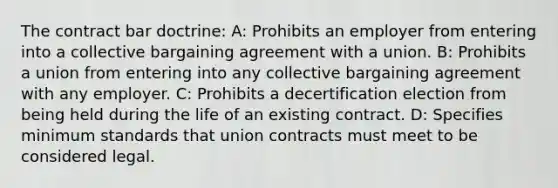 The contract bar doctrine: A: Prohibits an employer from entering into a collective bargaining agreement with a union. B: Prohibits a union from entering into any collective bargaining agreement with any employer. C: Prohibits a decertification election from being held during the life of an existing contract. D: Specifies minimum standards that union contracts must meet to be considered legal.