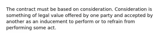 The contract must be based on consideration. Consideration is something of legal value offered by one party and accepted by another as an inducement to perform or to refrain from performing some act.