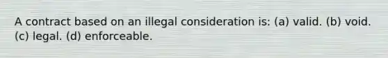 A contract based on an illegal consideration is: (a) valid. (b) void. (c) legal. (d) enforceable.