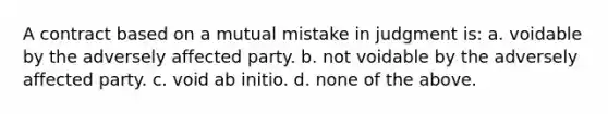 A contract based on a mutual mistake in judgment is: a. voidable by the adversely affected party. b. not voidable by the adversely affected party. c. void ab initio. d. none of the above.