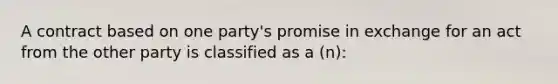 A contract based on one party's promise in exchange for an act from the other party is classified as a (n):