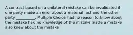 A contract based on a unilateral mistake can be invalidated if one party made an error about a material fact and the other party __________. Multiple Choice had no reason to know about the mistake had no knowledge of the mistake made a mistake also knew about the mistake