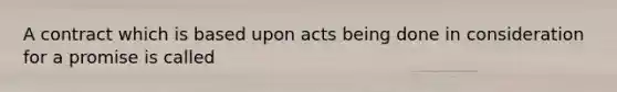 A contract which is based upon acts being done in consideration for a promise is called