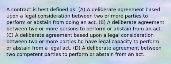 A contract is best defined as: (A) A deliberate agreement based upon a legal consideration between two or more parties to perform or abstain from doing an act. (B) A deliberate agreement between two or more persons to perform or abstain from an act. (C) A deliberate agreement based upon a legal consideration between two or more parties ho have legal capacity to perform or abstain from a legal act. (D) A deliberate agreement between two competent parties to perform or abstain from an act.