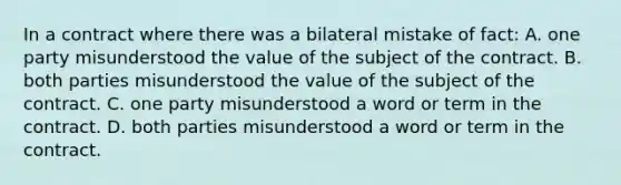 In a contract where there was a bilateral mistake of fact: A. one party misunderstood the value of the subject of the contract. B. both parties misunderstood the value of the subject of the contract. C. one party misunderstood a word or term in the contract. D. both parties misunderstood a word or term in the contract.