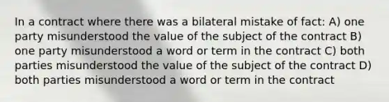 In a contract where there was a bilateral mistake of fact: A) one party misunderstood the value of the subject of the contract B) one party misunderstood a word or term in the contract C) both parties misunderstood the value of the subject of the contract D) both parties misunderstood a word or term in the contract