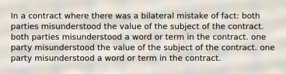 In a contract where there was a bilateral mistake of fact: both parties misunderstood the value of the subject of the contract. both parties misunderstood a word or term in the contract. one party misunderstood the value of the subject of the contract. one party misunderstood a word or term in the contract.