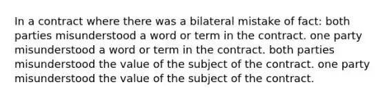 In a contract where there was a bilateral mistake of fact: both parties misunderstood a word or term in the contract. one party misunderstood a word or term in the contract. both parties misunderstood the value of the subject of the contract. one party misunderstood the value of the subject of the contract.