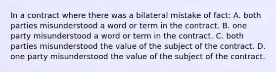 In a contract where there was a bilateral mistake of fact: A. both parties misunderstood a word or term in the contract. B. one party misunderstood a word or term in the contract. C. both parties misunderstood the value of the subject of the contract. D. one party misunderstood the value of the subject of the contract.