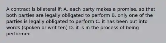 A contract is bilateral if: A. each party makes a promise. so that both parties are legally obligated to perform B. only one of the parties is legally obligated to perform C. it has been put into words (spoken or writ ten) D. it is in the process of being performed