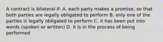 A contract is bilateral if: A. each party makes a promise, so that both parties are legally obligated to perform B. only one of the parties is legally obligated to perform C. it has been put into words (spoken or written) D. it is in the process of being performed