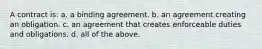 A contract is: a. a binding agreement. b. an agreement creating an obligation. c. an agreement that creates enforceable duties and obligations. d. all of the above.