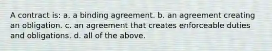 A contract is: a. a binding agreement. b. an agreement creating an obligation. c. an agreement that creates enforceable duties and obligations. d. all of the above.