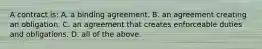 A contract is: A. a binding agreement. B. an agreement creating an obligation. C. an agreement that creates enforceable duties and obligations. D. all of the above.