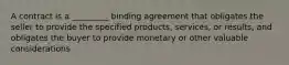 A contract is a _________ binding agreement that obligates the seller to provide the specified products, services, or results, and obligates the buyer to provide monetary or other valuable considerations