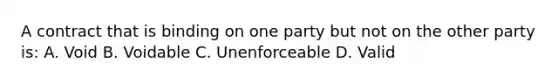 A contract that is binding on one party but not on the other party is: A. Void B. Voidable C. Unenforceable D. Valid