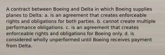 A contract between Boeing and Delta in which Boeing supplies planes to Delta: a. is an agreement that creates enforceable rights and obligations for both parties. b. cannot create multiple performance obligations. c. is an agreement that creates enforceable rights and obligations for Boeing only. d. is considered wholly unperformed until Boeing receives payment from Delta.