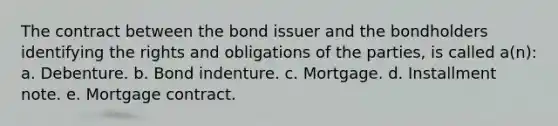 The contract between the bond issuer and the bondholders identifying the rights and obligations of the parties, is called a(n): a. Debenture. b. Bond indenture. c. Mortgage. d. Installment note. e. Mortgage contract.