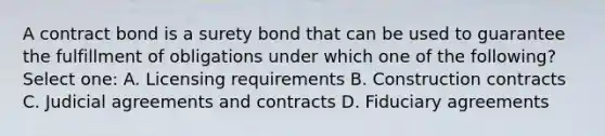 A contract bond is a surety bond that can be used to guarantee the fulfillment of obligations under which one of the following? Select one: A. Licensing requirements B. Construction contracts C. Judicial agreements and contracts D. Fiduciary agreements