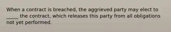 When a contract is breached, the aggrieved party may elect to _____ the contract, which releases this party from all obligations not yet performed.