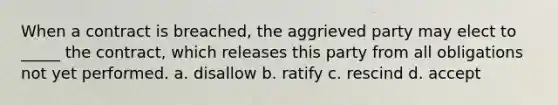 When a contract is breached, the aggrieved party may elect to _____ the contract, which releases this party from all obligations not yet performed. a. disallow b. ratify c. rescind d. accept