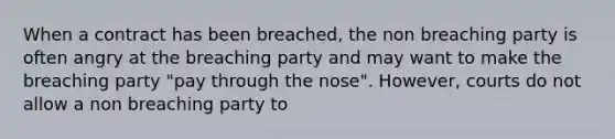 When a contract has been breached, the non breaching party is often angry at the breaching party and may want to make the breaching party "pay through the nose". However, courts do not allow a non breaching party to