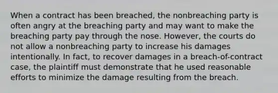 When a contract has been breached, the nonbreaching party is often angry at the breaching party and may want to make the breaching party pay through the nose. However, the courts do not allow a nonbreaching party to increase his damages intentionally. In fact, to recover damages in a breach-of-contract case, the plaintiff must demonstrate that he used reasonable efforts to minimize the damage resulting from the breach.