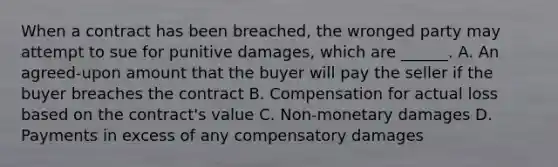 When a contract has been breached, the wronged party may attempt to sue for punitive damages, which are ______. A. An agreed-upon amount that the buyer will pay the seller if the buyer breaches the contract B. Compensation for actual loss based on the contract's value C. Non-monetary damages D. Payments in excess of any compensatory damages